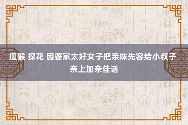 瘦猴 探花 因婆家太好女子把亲妹先容给小叔子 亲上加亲佳话