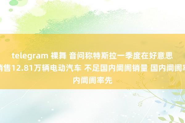 telegram 裸舞 音问称特斯拉一季度在好意思国销售12.81万辆电动汽车 不足国内阛阓销量 国内阛阓率先