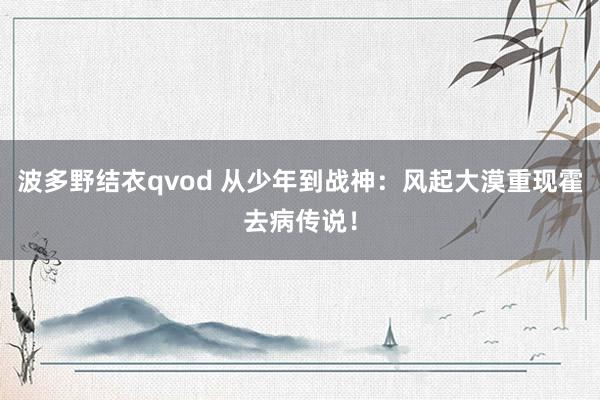 波多野结衣qvod 从少年到战神：风起大漠重现霍去病传说！