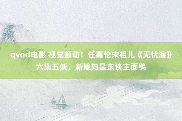 qvod电影 视觉颤动！任嘉伦宋祖儿《无忧渡》六集五妖，新媳妇是东谈主面鸮