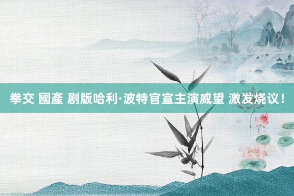 拳交 國產 剧版哈利·波特官宣主演威望 激发烧议！