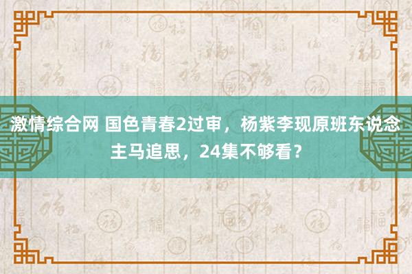 激情综合网 国色青春2过审，杨紫李现原班东说念主马追思，24集不够看？