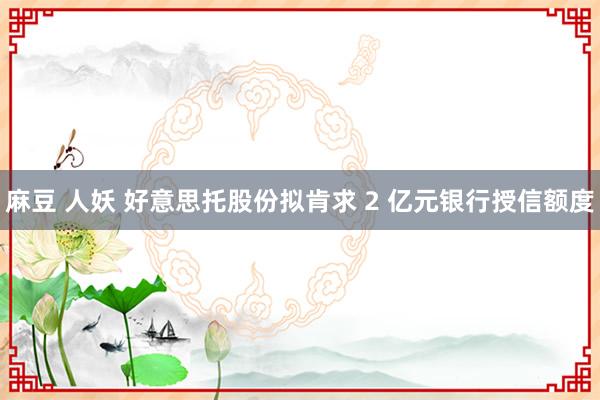 麻豆 人妖 好意思托股份拟肯求 2 亿元银行授信额度