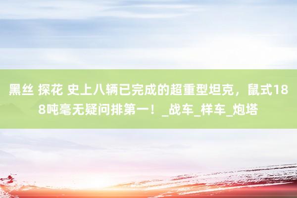 黑丝 探花 史上八辆已完成的超重型坦克，鼠式188吨毫无疑问排第一！_战车_样车_炮塔