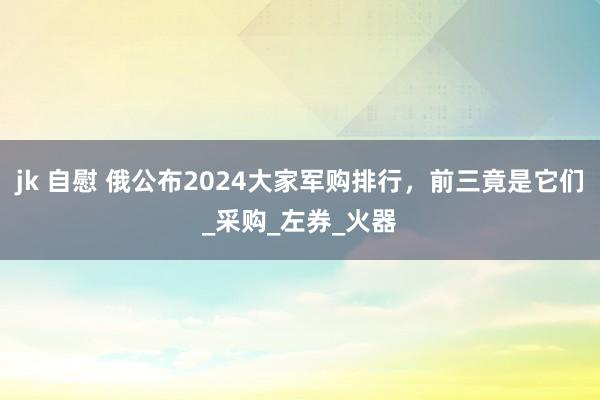 jk 自慰 俄公布2024大家军购排行，前三竟是它们_采购_左券_火器