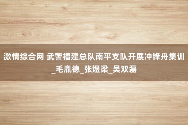 激情综合网 武警福建总队南平支队开展冲锋舟集训_毛胤德_张煜梁_吴双磊