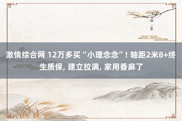 激情综合网 12万多买“小理念念”! 轴距2米8+终生质保， 建立拉满， 家用香麻了