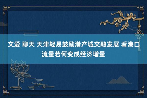 文爱 聊天 天津轻易鼓励港产城交融发展 看港口流量若何变成经济增量