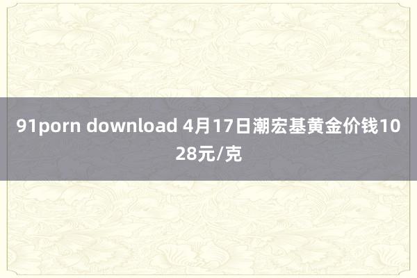 91porn download 4月17日潮宏基黄金价钱1028元/克