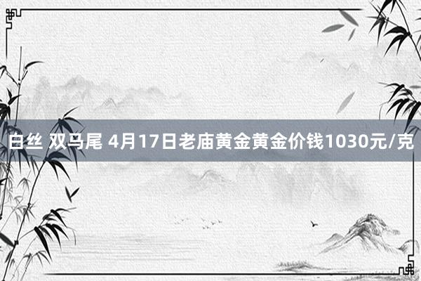 白丝 双马尾 4月17日老庙黄金黄金价钱1030元/克