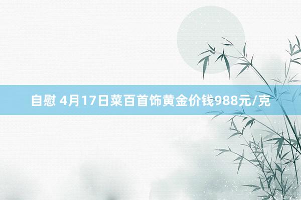 自慰 4月17日菜百首饰黄金价钱988元/克
