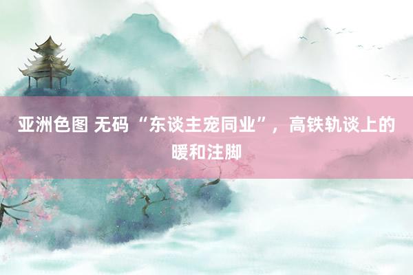 亚洲色图 无码 “东谈主宠同业”，高铁轨谈上的暖和注脚