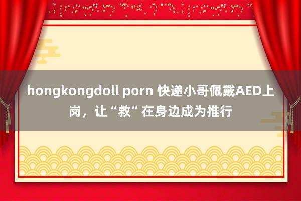 hongkongdoll porn 快递小哥佩戴AED上岗，让“救”在身边成为推行