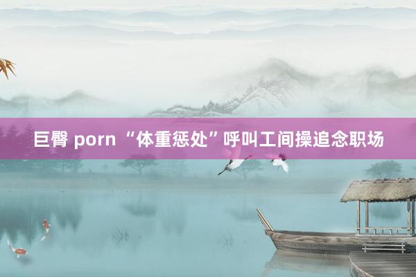 巨臀 porn “体重惩处”呼叫工间操追念职场