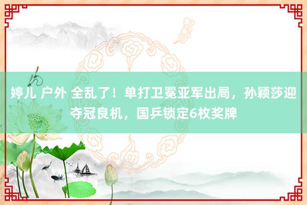 婷儿 户外 全乱了！单打卫冕亚军出局，孙颖莎迎夺冠良机，国乒锁定6枚奖牌