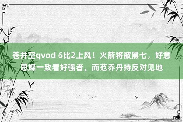 苍井空qvod 6比2上风！火箭将被黑七，好意思媒一致看好强者，而范乔丹持反对见地