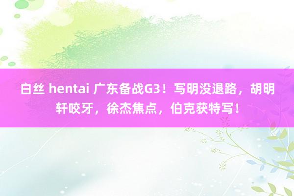 白丝 hentai 广东备战G3！写明没退路，胡明轩咬牙，徐杰焦点，伯克获特写！