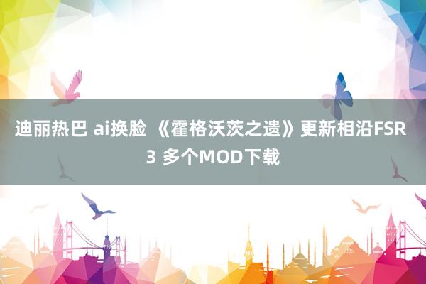 迪丽热巴 ai换脸 《霍格沃茨之遗》更新相沿FSR 3 多个MOD下载