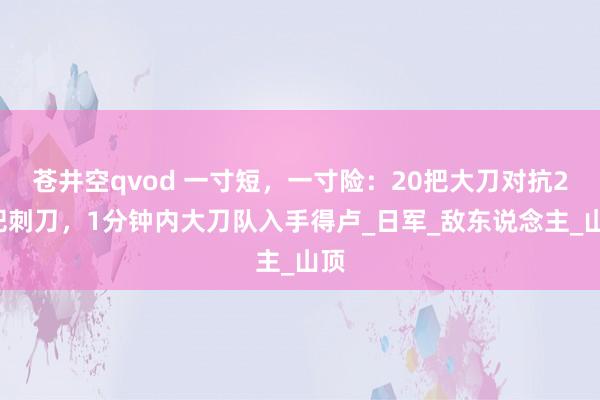 苍井空qvod 一寸短，一寸险：20把大刀对抗20把刺刀，1分钟内大刀队入手得卢_日军_敌东说念主_山顶
