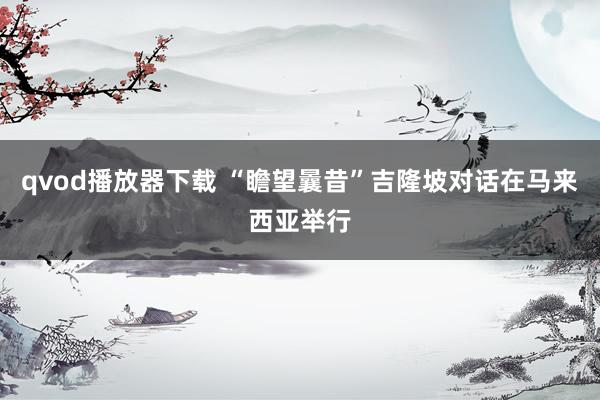 qvod播放器下载 “瞻望曩昔”吉隆坡对话在马来西亚举行