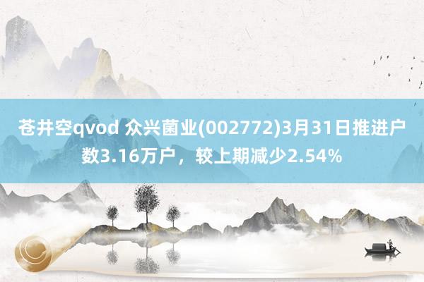 苍井空qvod 众兴菌业(002772)3月31日推进户数3.16万户，较上期减少2.54%