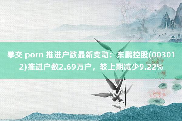 拳交 porn 推进户数最新变动：东鹏控股(003012)推进户数2.69万户，较上期减少9.22%