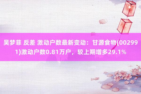 吴梦菲 反差 激动户数最新变动：甘源食物(002991)激动户数0.81万户，较上期增多29.1%