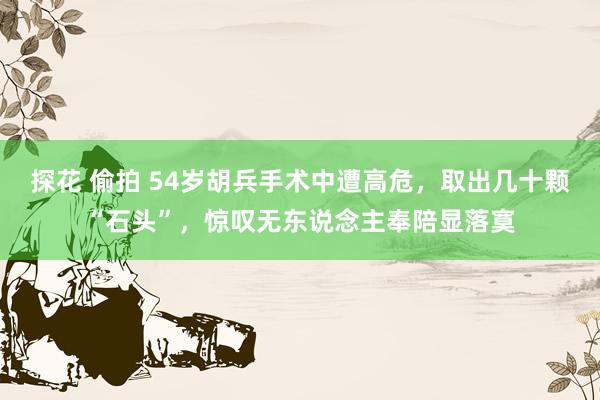 探花 偷拍 54岁胡兵手术中遭高危，取出几十颗“石头”，惊叹无东说念主奉陪显落寞