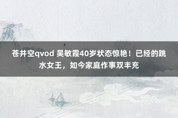 苍井空qvod 吴敏霞40岁状态惊艳！已经的跳水女王，如今家庭作事双丰充