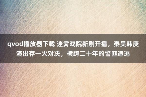 qvod播放器下载 迷雾戏院新剧开播，秦昊韩庚演出存一火对决，横跨二十年的警匪追逃