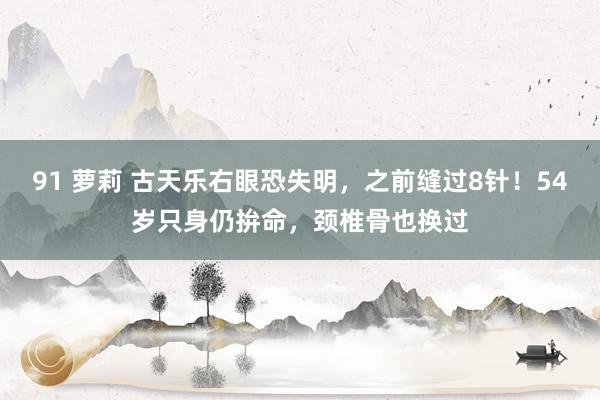 91 萝莉 古天乐右眼恐失明，之前缝过8针！54岁只身仍拚命，颈椎骨也换过