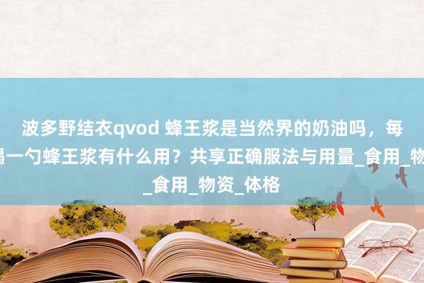 波多野结衣qvod 蜂王浆是当然界的奶油吗，每天睡前喝一勺蜂王浆有什么用？共享正确服法与用量_食用_物资_体格