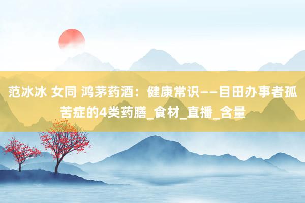 范冰冰 女同 鸿茅药酒：健康常识——目田办事者孤苦症的4类药膳_食材_直播_含量