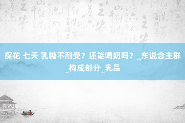 探花 七天 乳糖不耐受？还能喝奶吗？_东说念主群_构成部分_乳品
