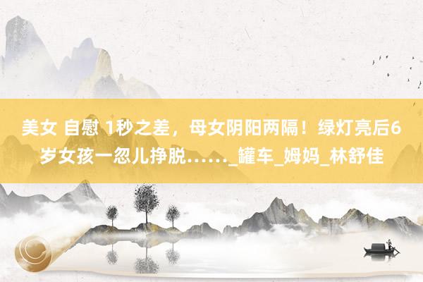 美女 自慰 1秒之差，母女阴阳两隔！绿灯亮后6岁女孩一忽儿挣脱……_罐车_姆妈_林舒佳