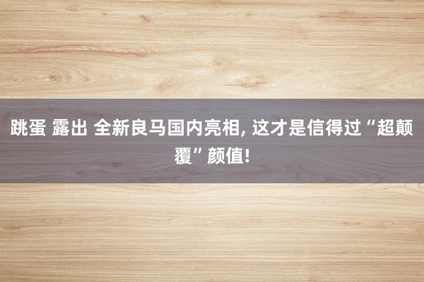 跳蛋 露出 全新良马国内亮相， 这才是信得过“超颠覆”颜值!