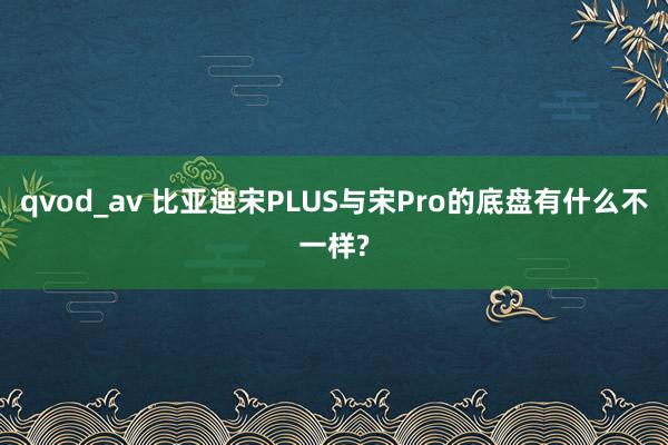 qvod_av 比亚迪宋PLUS与宋Pro的底盘有什么不一样?