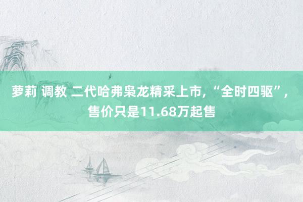 萝莉 调教 二代哈弗枭龙精采上市， “全时四驱”， 售价只是11.68万起售