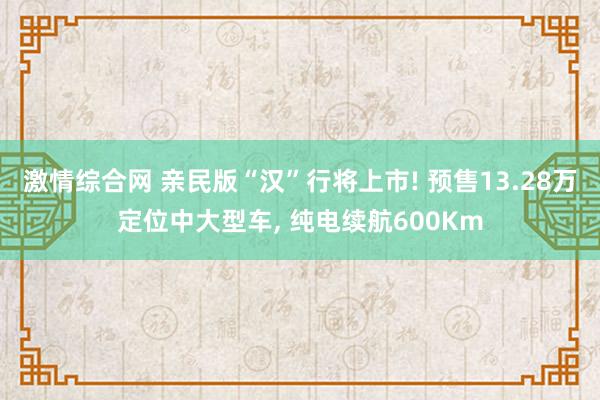 激情综合网 亲民版“汉”行将上市! 预售13.28万定位中大型车， 纯电续航600Km