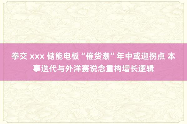 拳交 xxx 储能电板“催货潮”年中或迎拐点 本事迭代与外洋赛说念重构增长逻辑