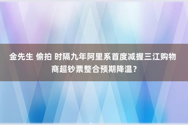 金先生 偷拍 时隔九年阿里系首度减握三江购物 商超钞票整合预期降温？