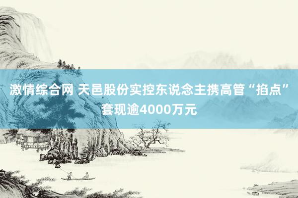 激情综合网 天邑股份实控东说念主携高管“掐点”套现逾4000万元