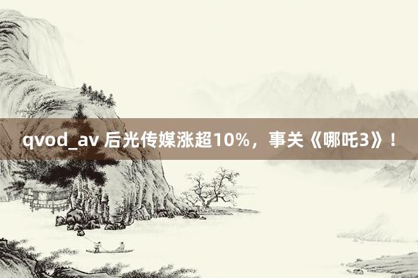 qvod_av 后光传媒涨超10%，事关《哪吒3》！