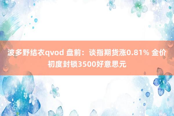 波多野结衣qvod 盘前：谈指期货涨0.81% 金价初度封锁3500好意思元