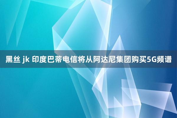 黑丝 jk 印度巴蒂电信将从阿达尼集团购买5G频谱