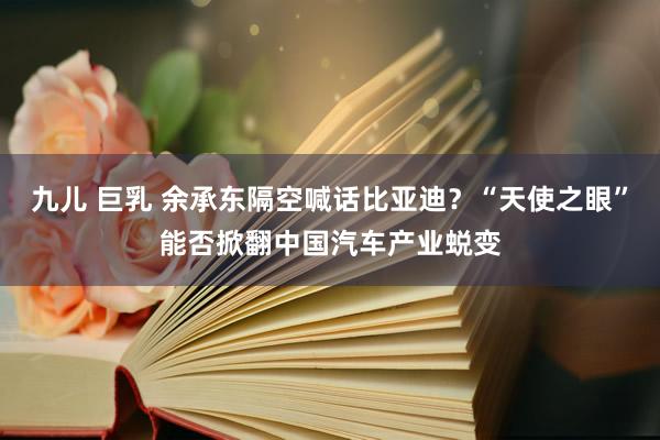 九儿 巨乳 余承东隔空喊话比亚迪？“天使之眼”能否掀翻中国汽车产业蜕变