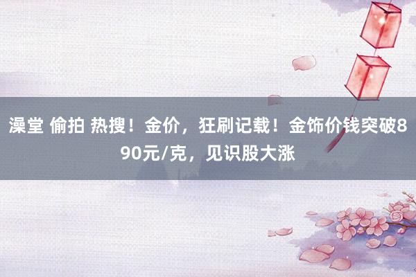 澡堂 偷拍 热搜！金价，狂刷记载！金饰价钱突破890元/克，见识股大涨