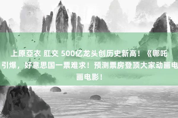 上原亞衣 肛交 500亿龙头创历史新高！《哪吒2》引爆，好意思国一票难求！预测票房登顶大家动画电影！