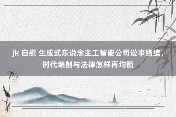 jk 自慰 生成式东说念主工智能公司讼事络续，时代编削与法律怎样再均衡