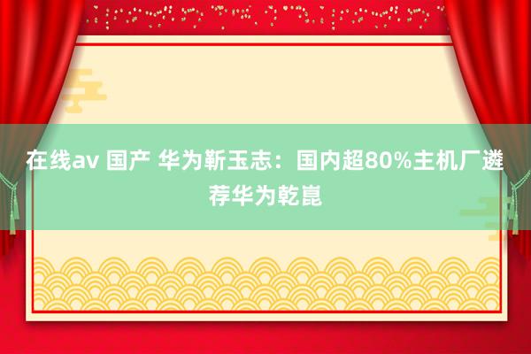 在线av 国产 华为靳玉志：国内超80%主机厂遴荐华为乾崑